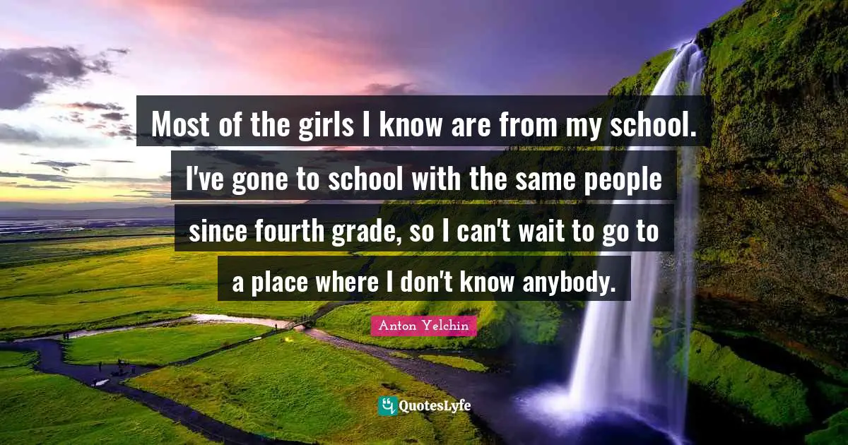 Most of the girls I know are from my school. I've gone to school with the same people since fourth grade, so I can't wait to go to a place where I don't know anybody.