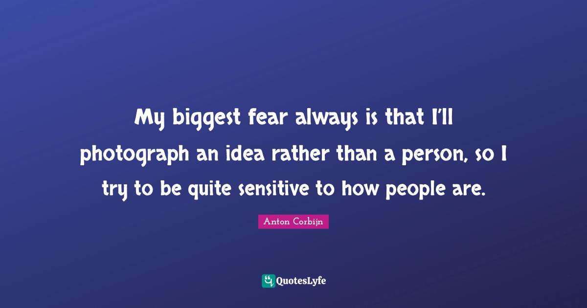 Biggest Fear Quotes: "My biggest fear always is that I’ll photograph an idea rather than a person, so I try to be quite sensitive to how people are."