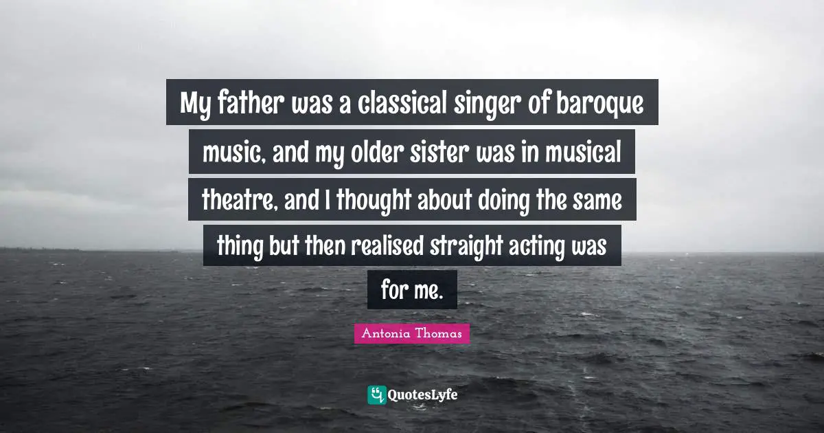My father was a classical singer of baroque music, and my older sister was in musical theatre, and I thought about doing the same thing but then realised straight acting was for me.