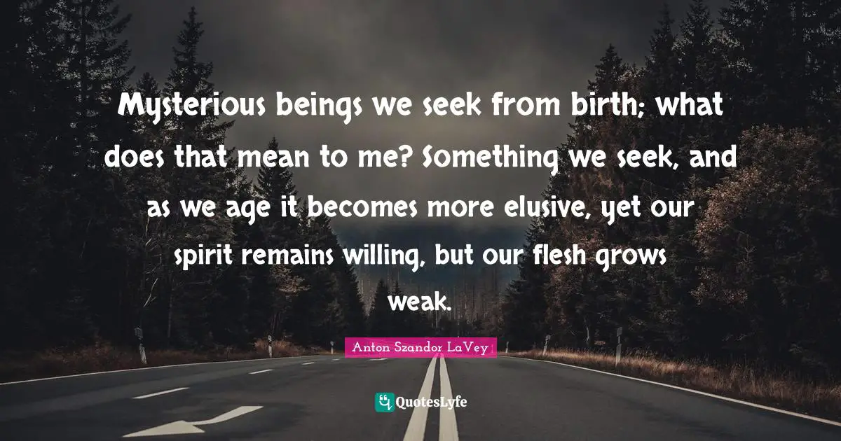 Mysterious beings we seek from birth; what does that mean to me? Something we seek, and as we age it becomes more elusive, yet our spirit remains willing, but our flesh grows weak.