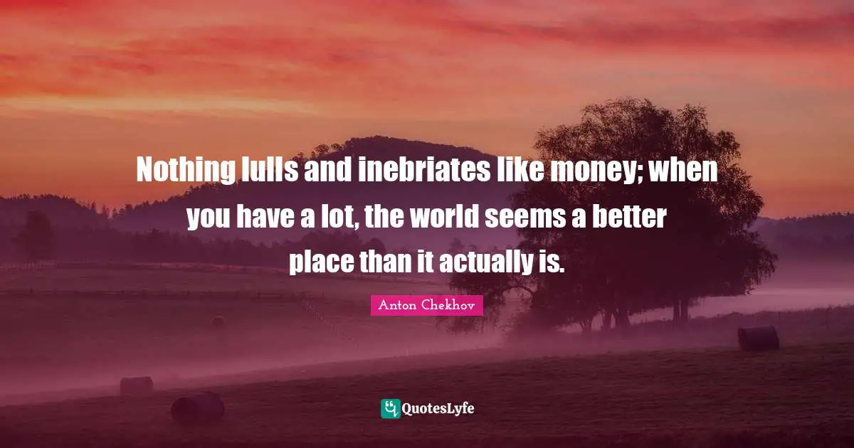 Nothing lulls and inebriates like money; when you have a lot, the world seems a better place than it actually is.