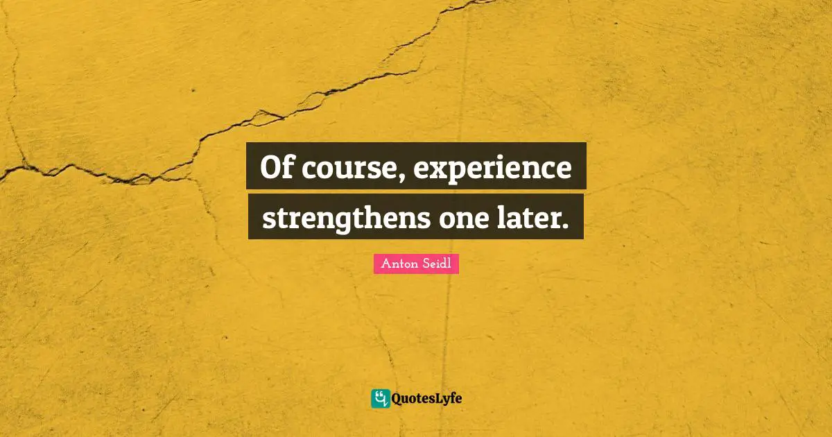 Of course, experience strengthens one later.