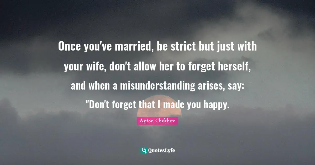 Once you've married, be strict but just with your wife, don't allow her to forget herself, and when a misunderstanding arises, say: "Don't forget that I made you happy.