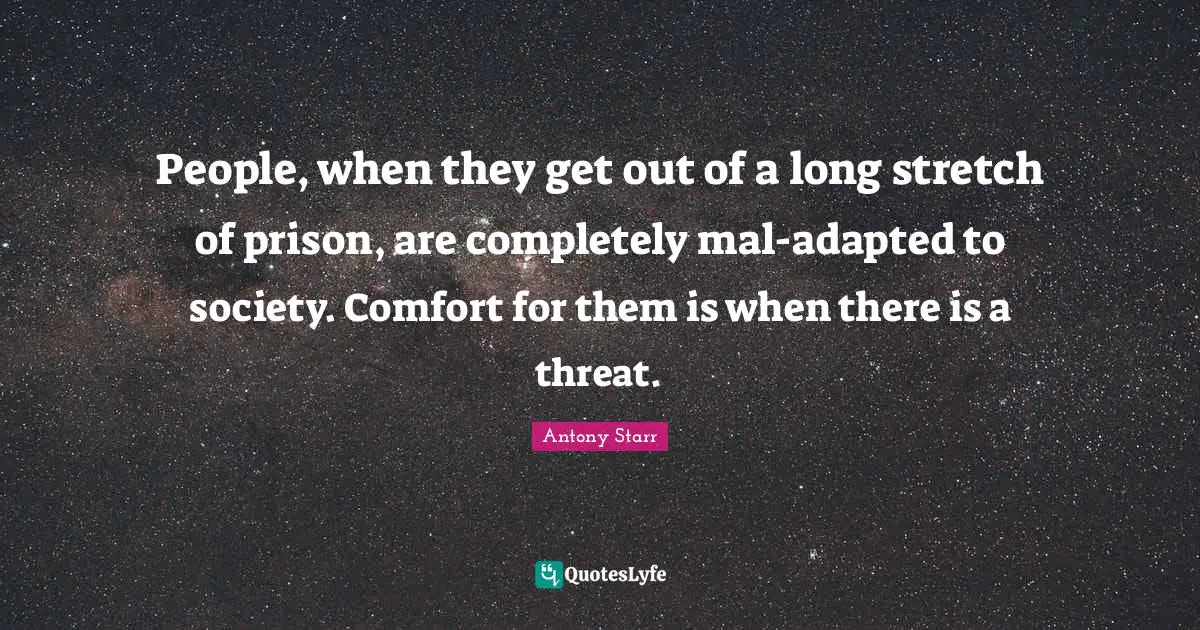 People, when they get out of a long stretch of prison, are completely mal-adapted to society. Comfort for them is when there is a threat.