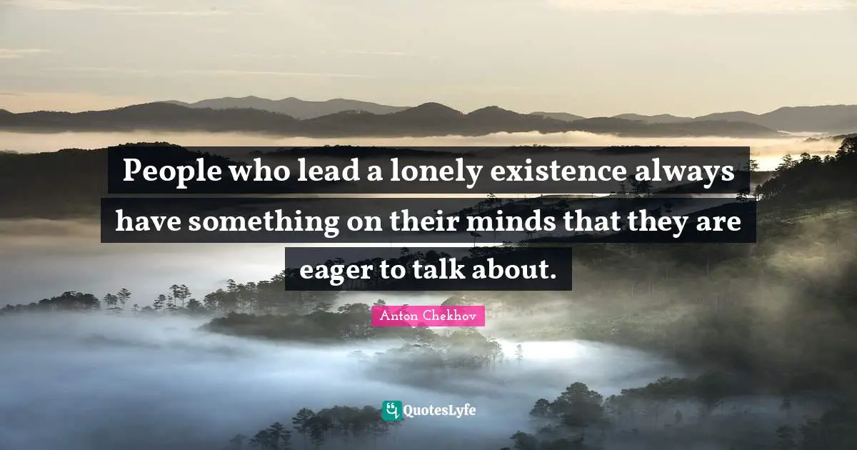People who lead a lonely existence always have something on their minds that they are eager to talk about.