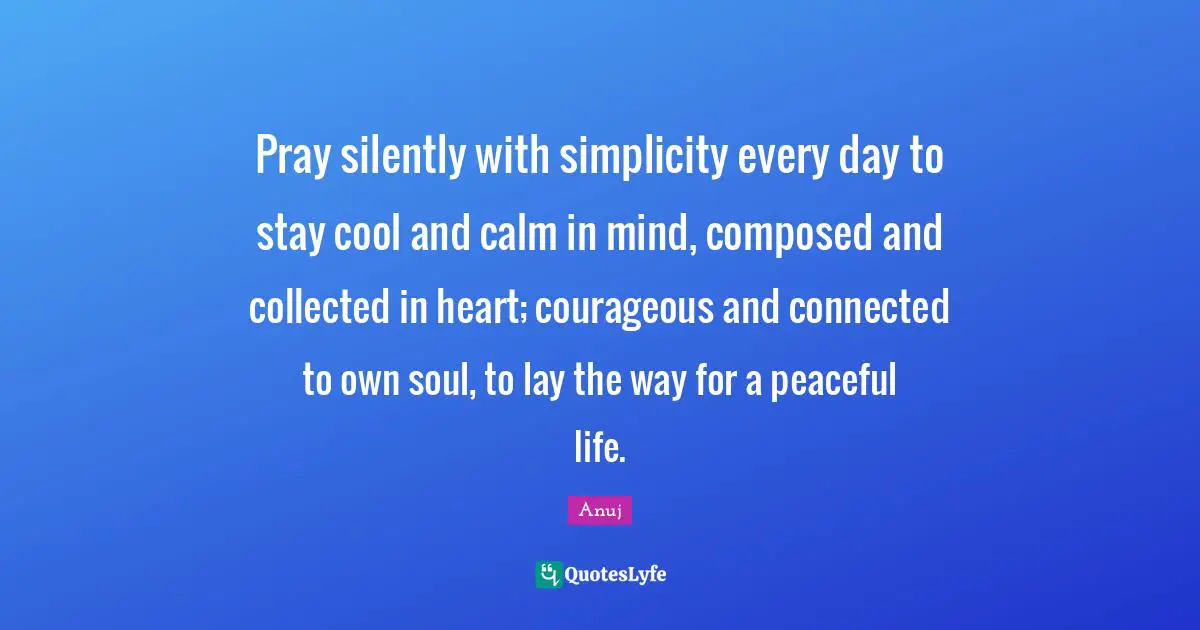 Pray silently with simplicity every day to stay cool and calm in mind, composed and collected in heart; courageous and connected to own soul, to lay the way for a peaceful life.