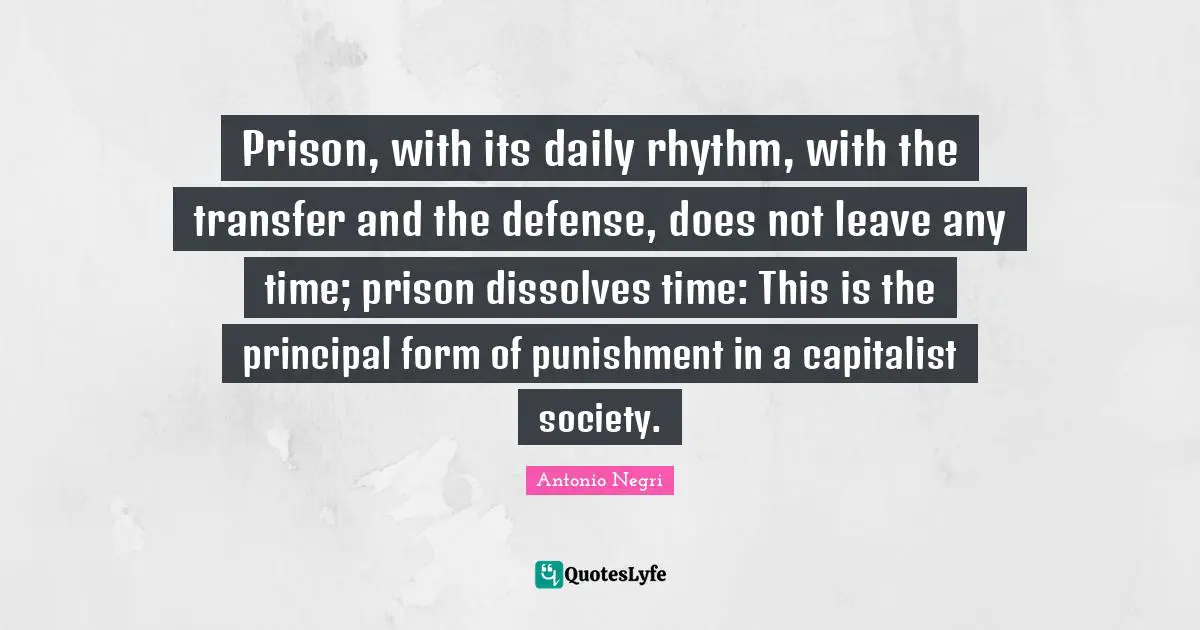Prison, with its daily rhythm, with the transfer and the defense, does not leave any time; prison dissolves time: This is the principal form of punishment in a capitalist society.
