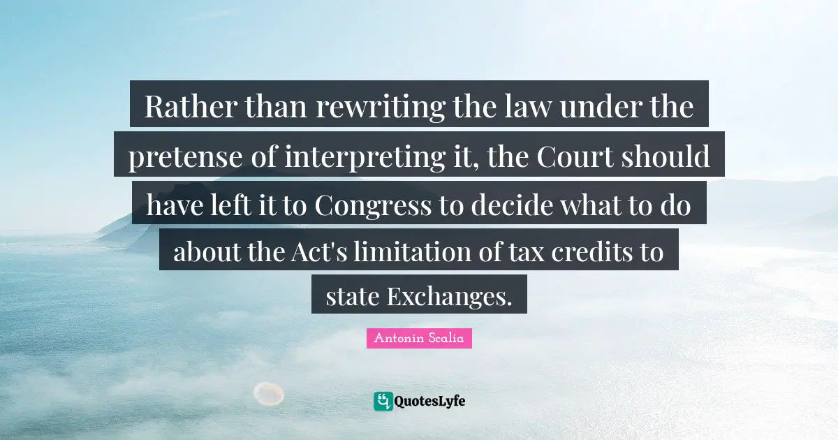 Antonin Scalia Quotes: "Rather than rewriting the law under the pretense of interpreting it, the Court should have left it to Congress to decide what to do about the Act's limitation of tax credits to state Exchanges."