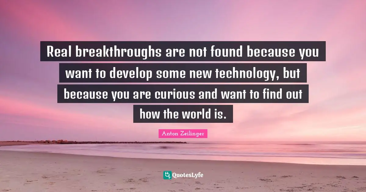 Real breakthroughs are not found because you want to develop some new technology, but because you are curious and want to find out how the world is.