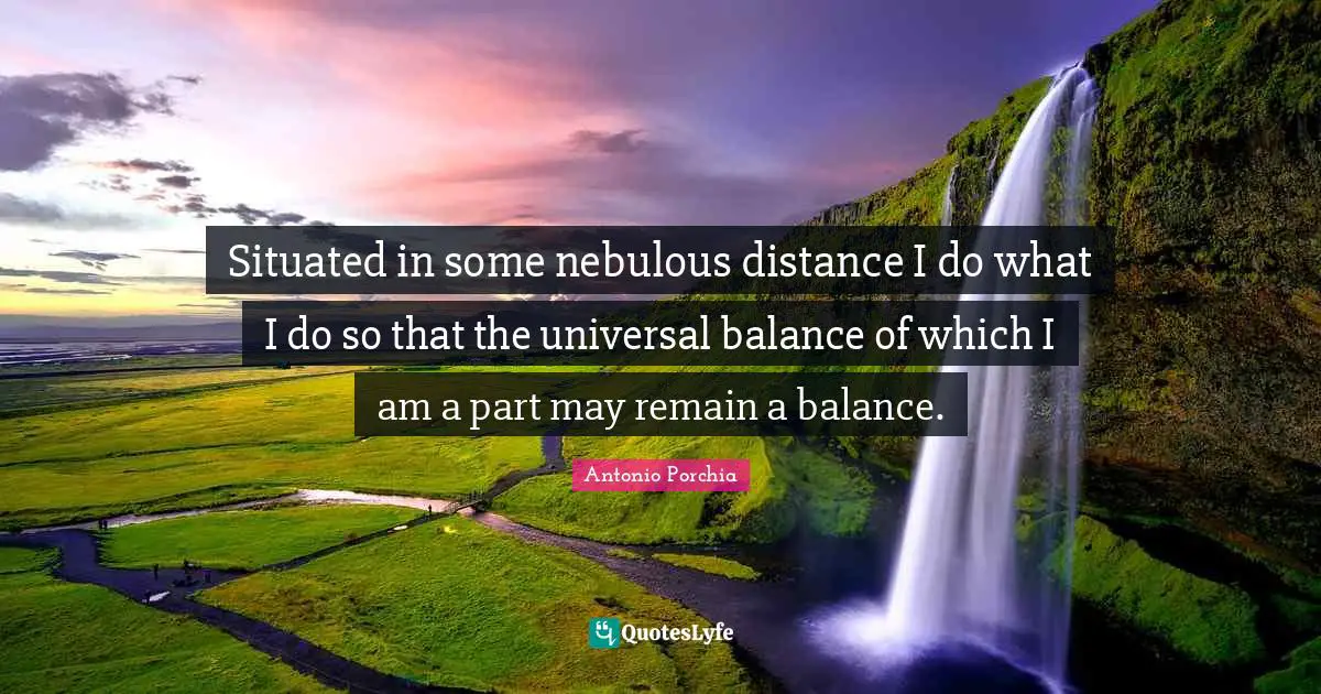 Situated in some nebulous distance I do what I do so that the universal balance of which I am a part may remain a balance.