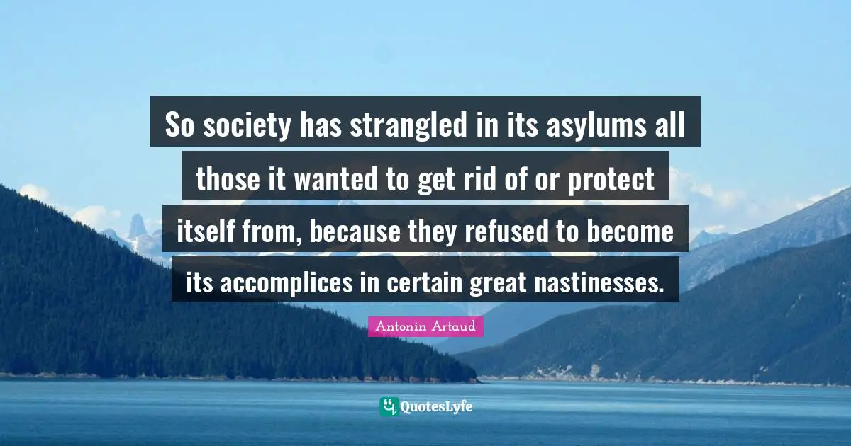Asylums Quotes: "So society has strangled in its asylums all those it wanted to get rid of or protect itself from, because they refused to become its accomplices in certain great nastinesses."