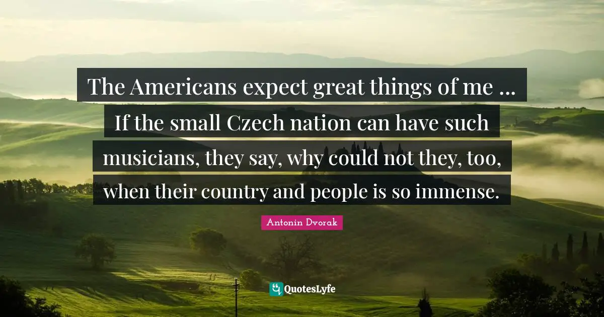 Do Great Things Quotes: "The Americans expect great things of me ... If the small Czech nation can have such musicians, they say, why could not they, too, when their country and people is so immense."