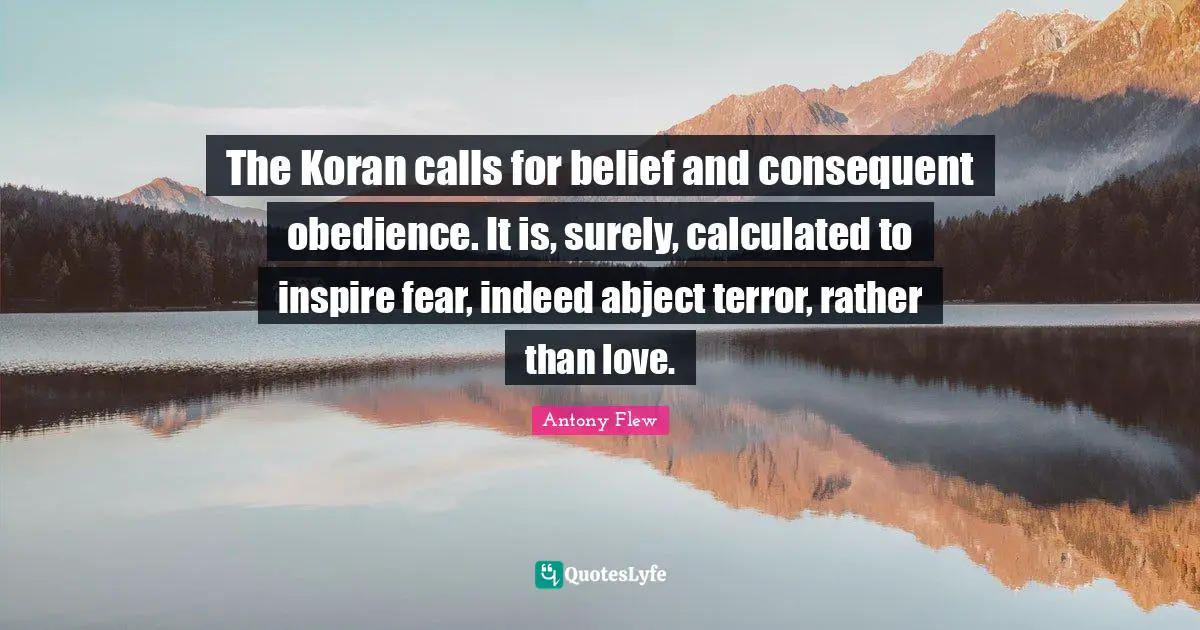 The Koran calls for belief and consequent obedience. It is, surely, calculated to inspire fear, indeed abject terror, rather than love.