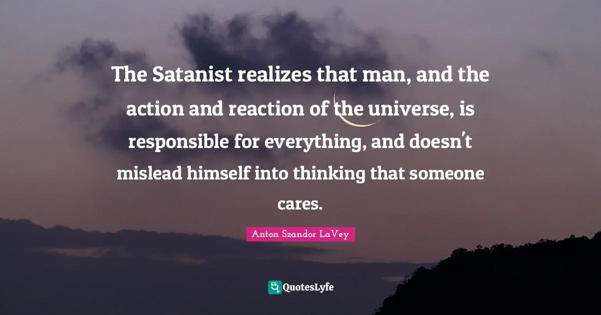 The Satanist realizes that man, and the action and reaction of the universe, is responsible for everything, and doesn't mislead himself into thinking that someone cares.