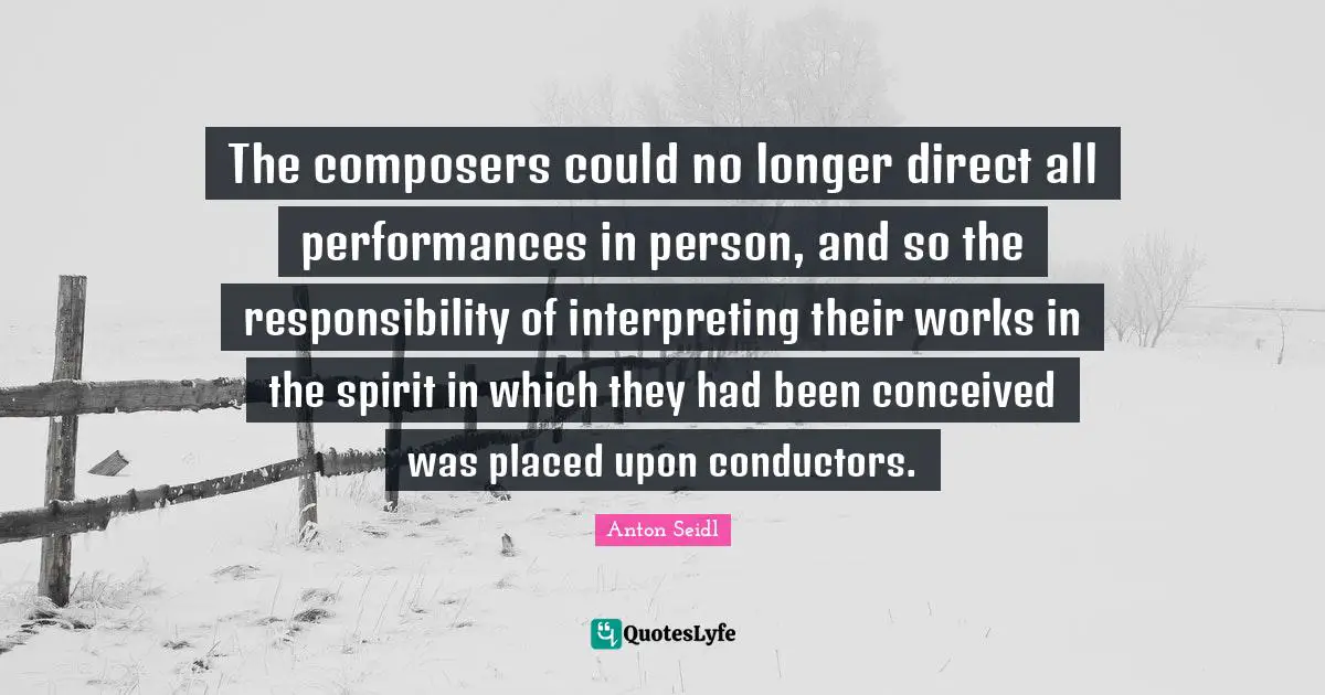 The composers could no longer direct all performances in person, and so the responsibility of interpreting their works in the spirit in which they had been conceived was placed upon conductors.
