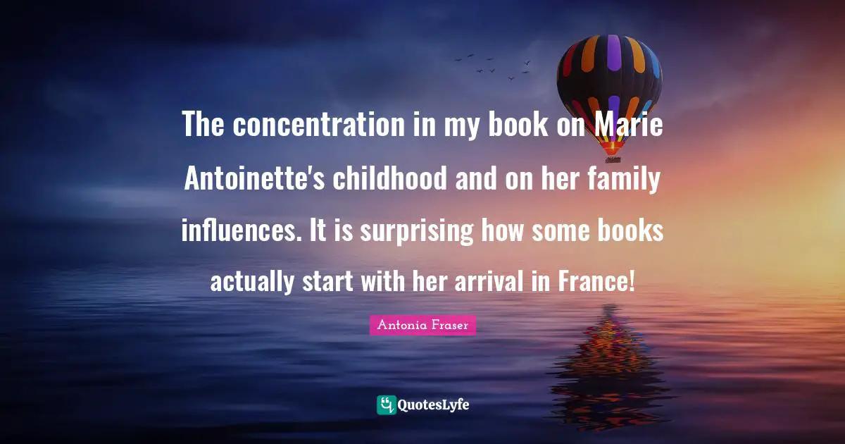 The concentration in my book on Marie Antoinette's childhood and on her family influences. It is surprising how some books actually start with her arrival in France!