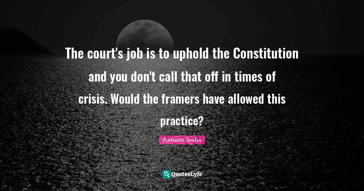 Antonin Scalia Quotes: The court's job is to uphold the Constitution and you don't call that off in times of crisis. Would the framers have allowed this practice?