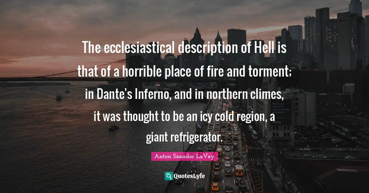The ecclesiastical description of Hell is that of a horrible place of fire and torment; in Dante's Inferno, and in northern climes, it was thought to be an icy cold region, a giant refrigerator.