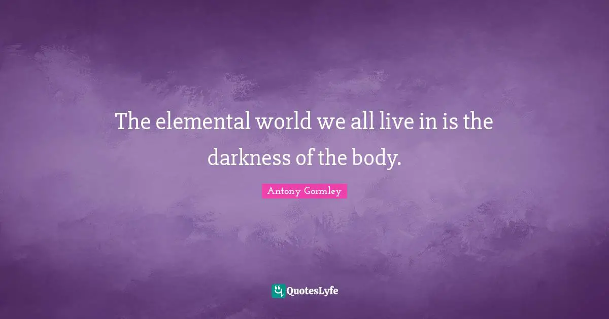 The elemental world we all live in is the darkness of the body.