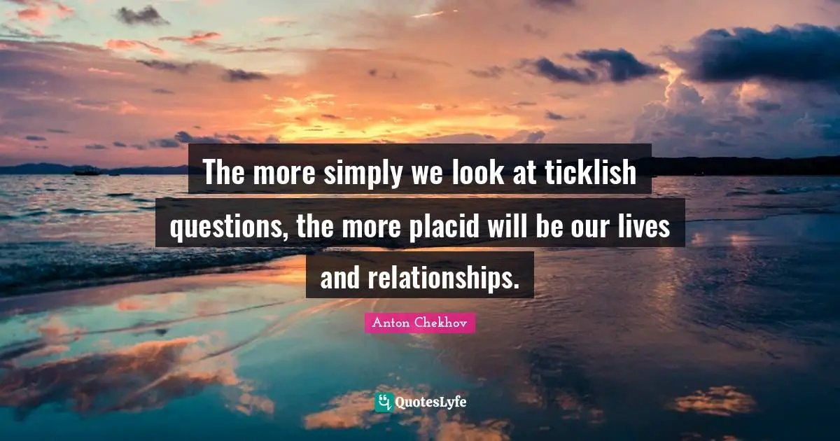 The more simply we look at ticklish questions, the more placid will be our lives and relationships.