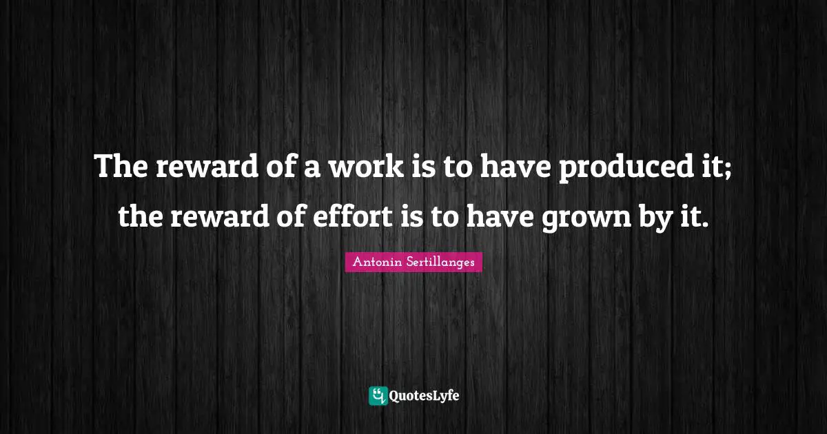 The reward of a work is to have produced it; the reward of effort is to have grown by it.