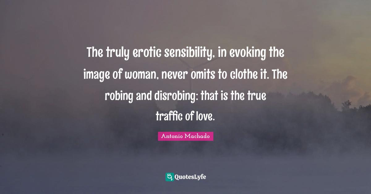 Antonio Machado Quotes: "The truly erotic sensibility, in evoking the image of woman, never omits to clothe it. The robing and disrobing: that is the true traffic of love."