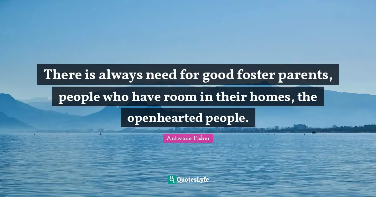 There is always need for good foster parents, people who have room in their homes, the openhearted people.