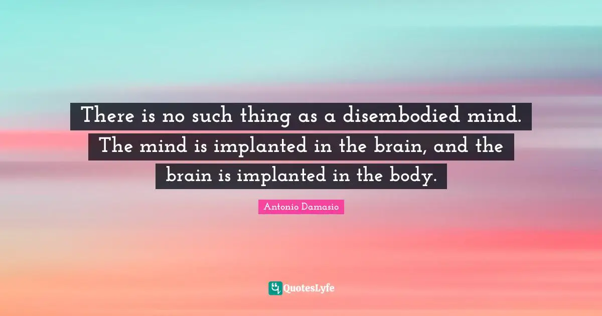 There is no such thing as a disembodied mind. The mind is implanted in the brain, and the brain is implanted in the body.