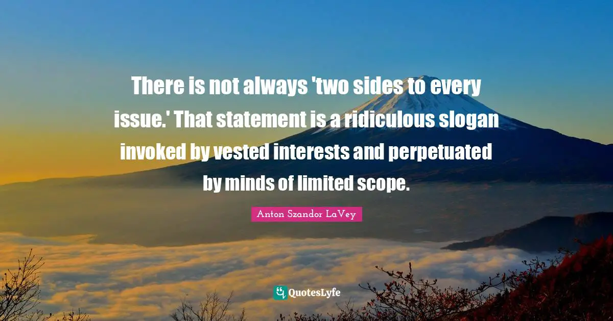 There is not always 'two sides to every issue.' That statement is a ridiculous slogan invoked by vested interests and perpetuated by minds of limited scope.