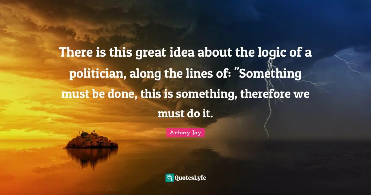 There is this great idea about the logic of a politician, along the lines of: "Something must be done, this is something, therefore we must do it.