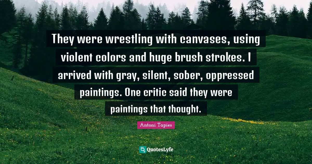 Brush Strokes Quotes: "They were wrestling with canvases, using violent colors and huge brush strokes. I arrived with gray, silent, sober, oppressed paintings. One critic said they were paintings that thought."