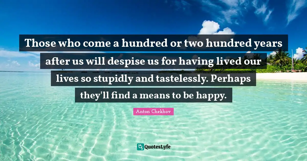 Those who come a hundred or two hundred years after us will despise us for having lived our lives so stupidly and tastelessly. Perhaps they'll find a means to be happy.