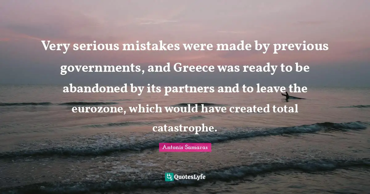 Very serious mistakes were made by previous governments, and Greece was ready to be abandoned by its partners and to leave the eurozone, which would have created total catastrophe.