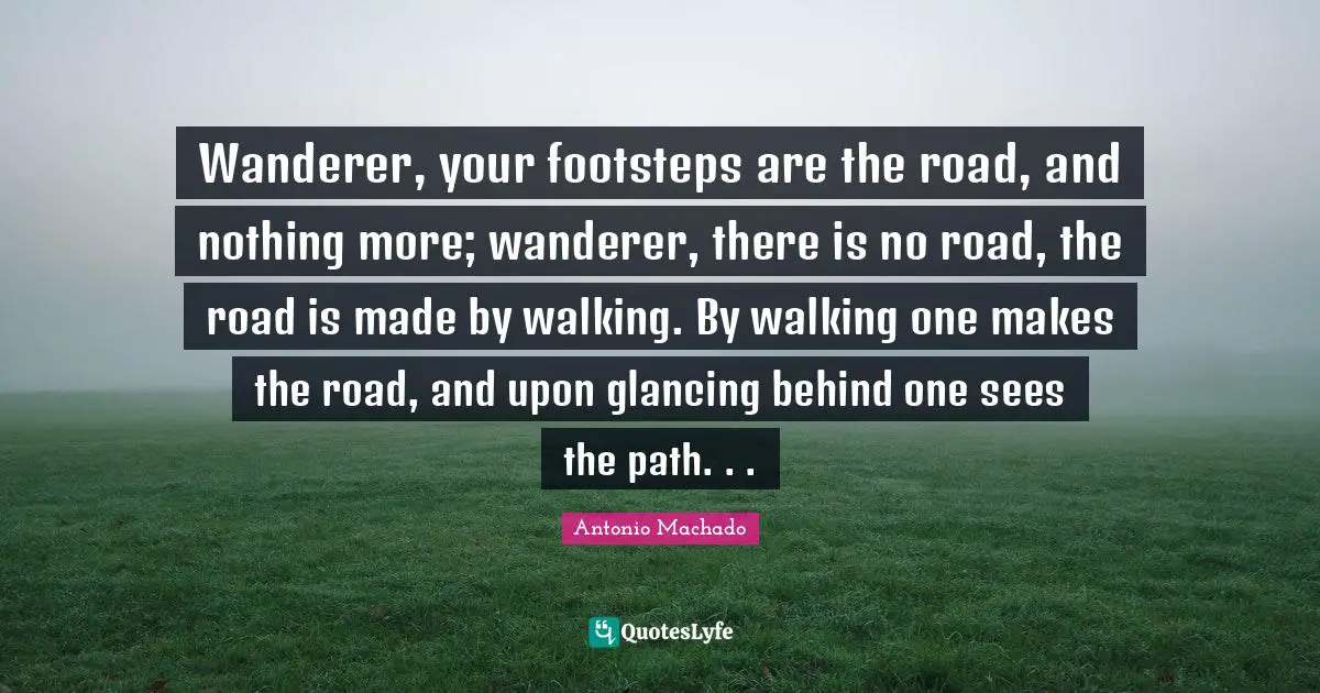 Antonio Machado Quotes: "Wanderer, your footsteps are the road, and nothing more; wanderer, there is no road, the road is made by walking. By walking one makes the road, and upon glancing behind one sees the path. . ."