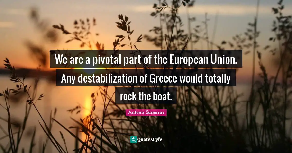 We are a pivotal part of the European Union. Any destabilization of Greece would totally rock the boat.