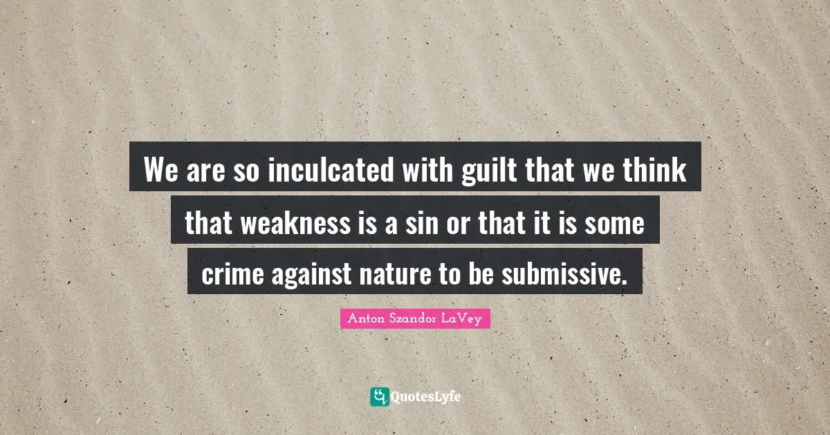 We are so inculcated with guilt that we think that weakness is a sin or that it is some crime against nature to be submissive.