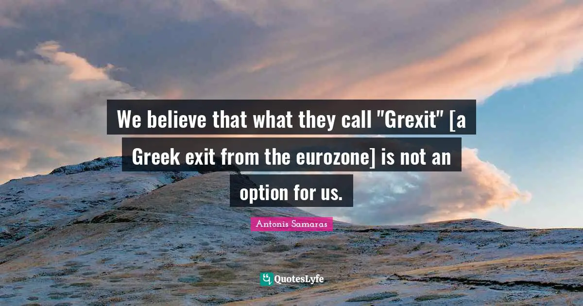 We believe that what they call "Grexit" [a Greek exit from the eurozone] is not an option for us.