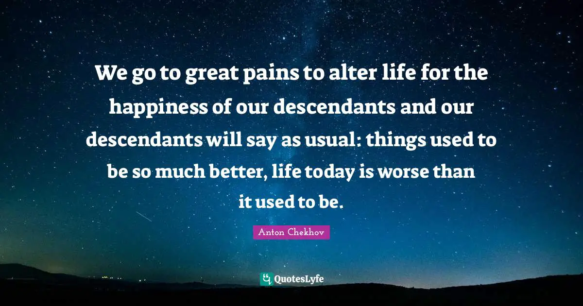 We go to great pains to alter life for the happiness of our descendants and our descendants will say as usual: things used to be so much better, life today is worse than it used to be.