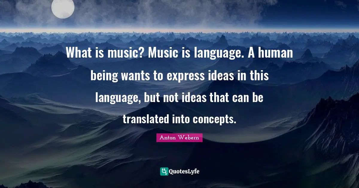 What is music? Music is language. A human being wants to express ideas in this language, but not ideas that can be translated into concepts.
