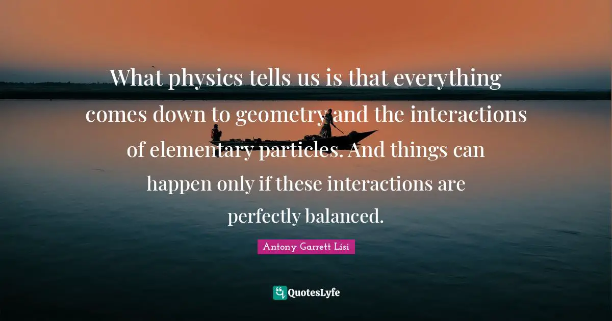 What physics tells us is that everything comes down to geometry and the interactions of elementary particles. And things can happen only if these interactions are perfectly balanced.