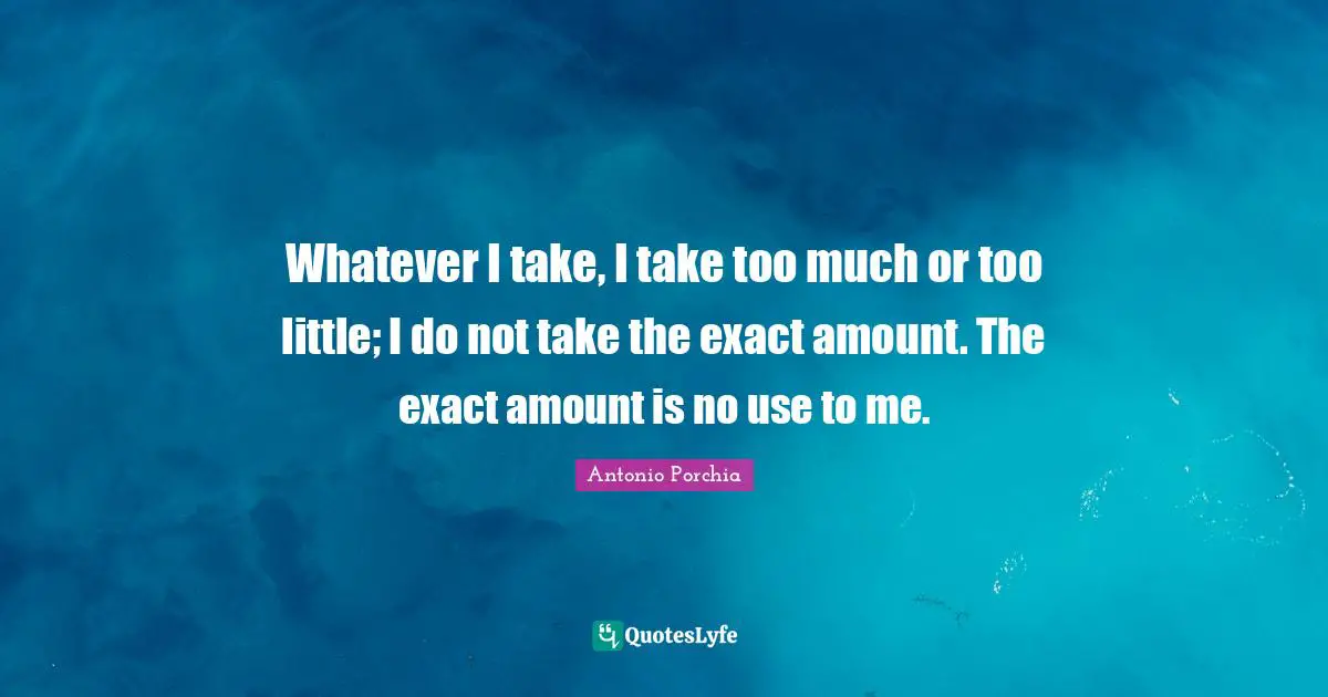 Whatever I take, I take too much or too little; I do not take the exact amount. The exact amount is no use to me.