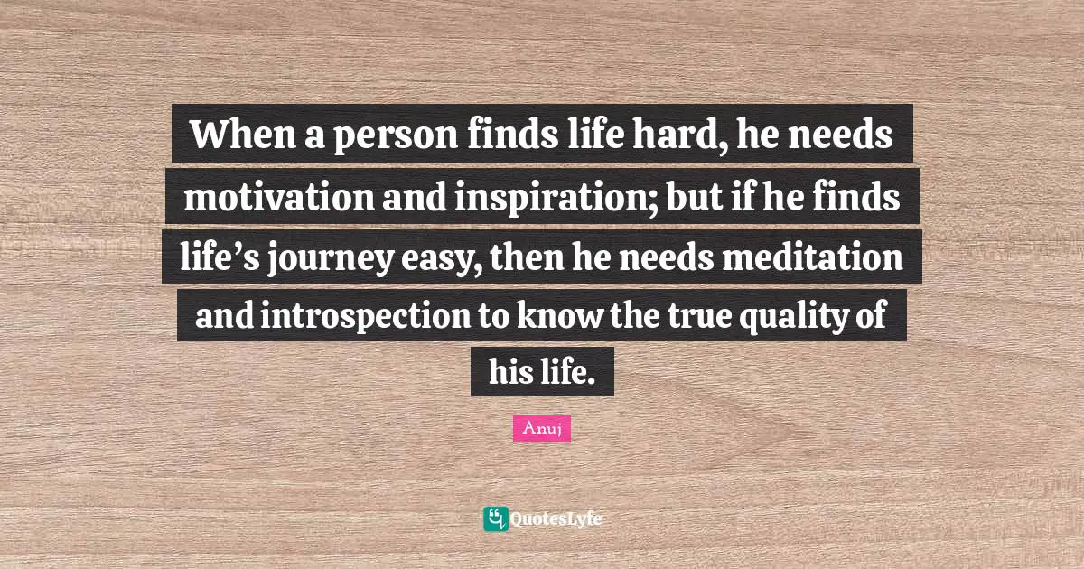 When a person finds life hard, he needs motivation and inspiration; but if he finds life’s journey easy, then he needs meditation and introspection to know the true quality of his life.