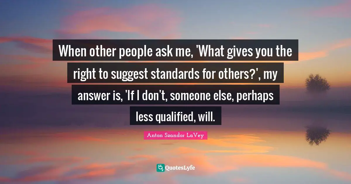 Qualified Quotes: "When other people ask me, 'What gives you the right to suggest standards for others?', my answer is, 'If I don't, someone else, perhaps less qualified, will."