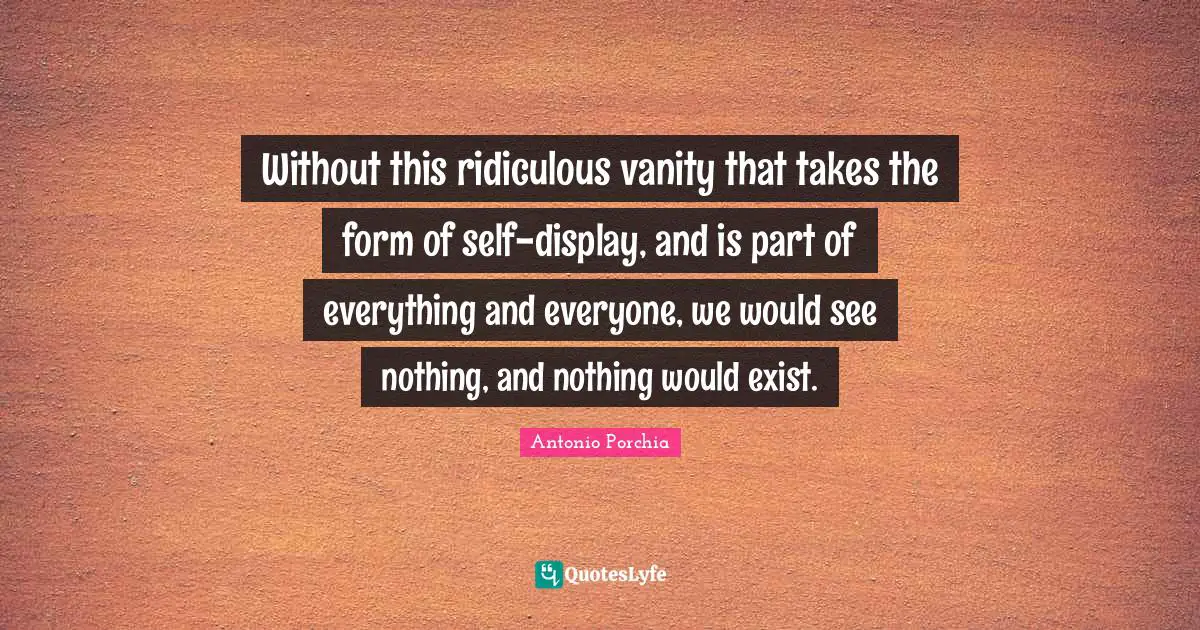 Without this ridiculous vanity that takes the form of self-display, and is part of everything and everyone, we would see nothing, and nothing would exist.