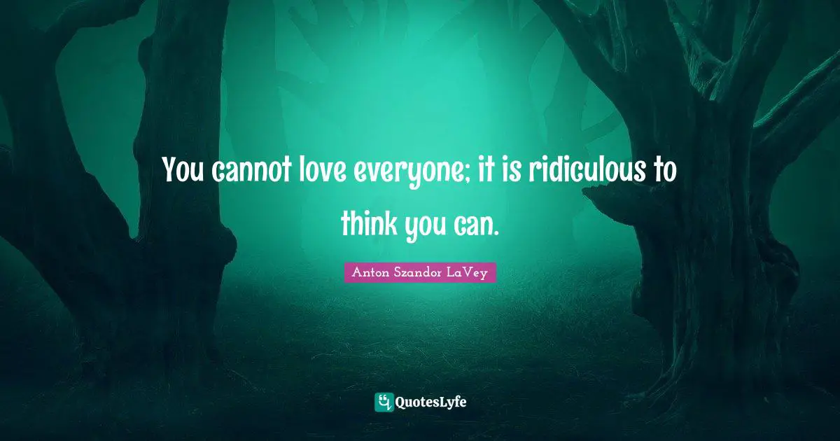 You cannot love everyone; it is ridiculous to think you can.