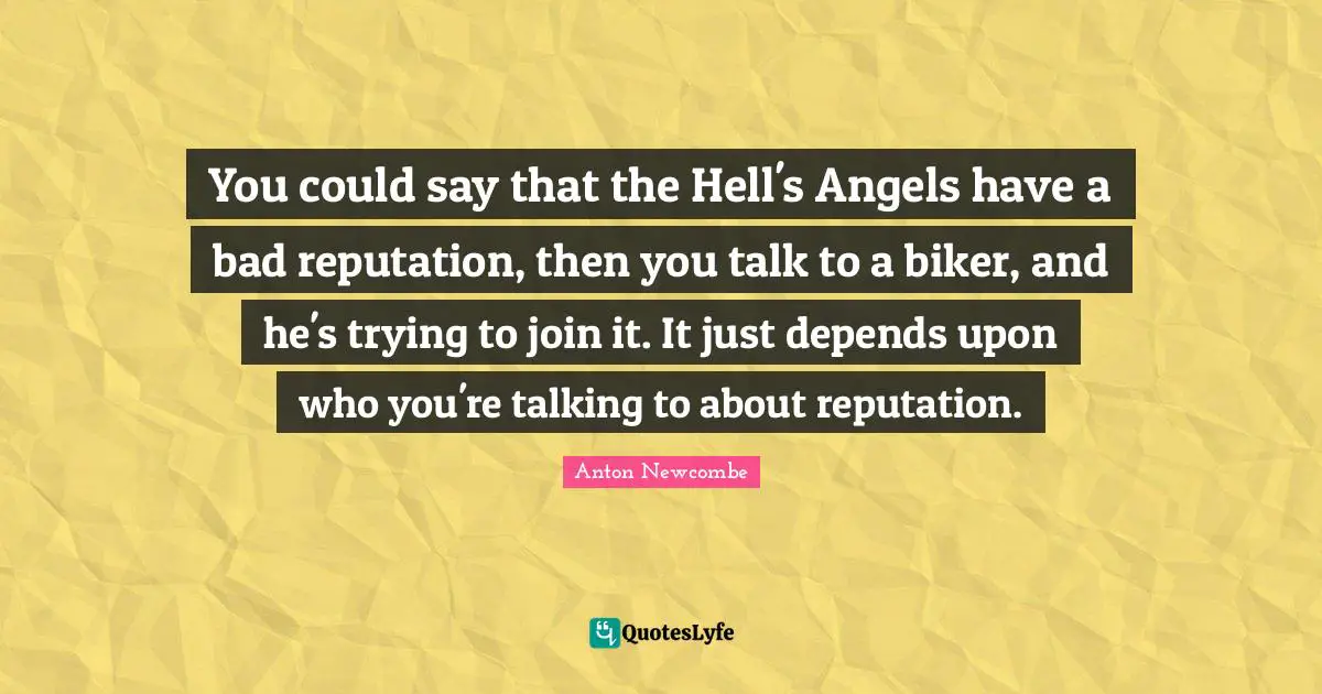 You could say that the Hell's Angels have a bad reputation, then you talk to a biker, and he's trying to join it. It just depends upon who you're talking to about reputation.