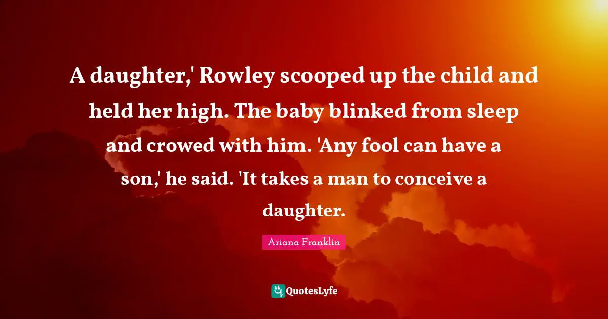 A daughter,' Rowley scooped up the child and held her high. The baby blinked from sleep and crowed with him. 'Any fool can have a son,' he said. 'It takes a man to conceive a daughter.