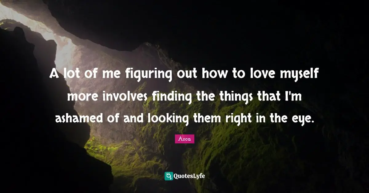 A lot of me figuring out how to love myself more involves finding the things that I'm ashamed of and looking them right in the eye.