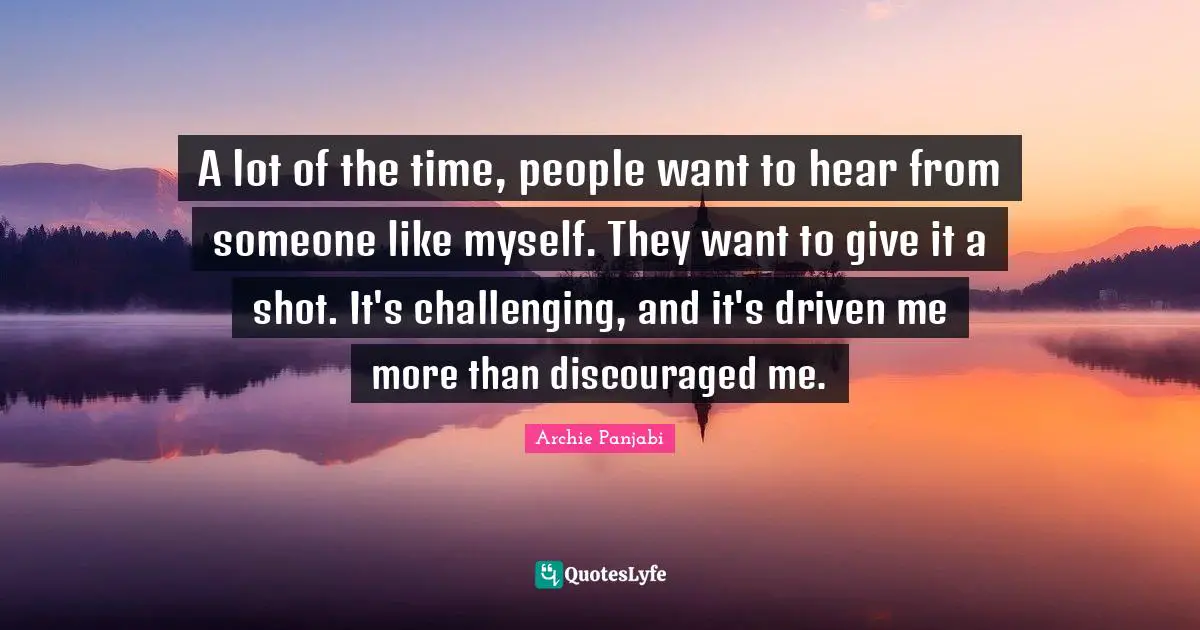 A lot of the time, people want to hear from someone like myself. They want to give it a shot. It's challenging, and it's driven me more than discouraged me.