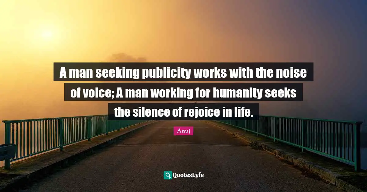 A man seeking publicity works with the noise of voice; A man working for humanity seeks the silence of rejoice in life.